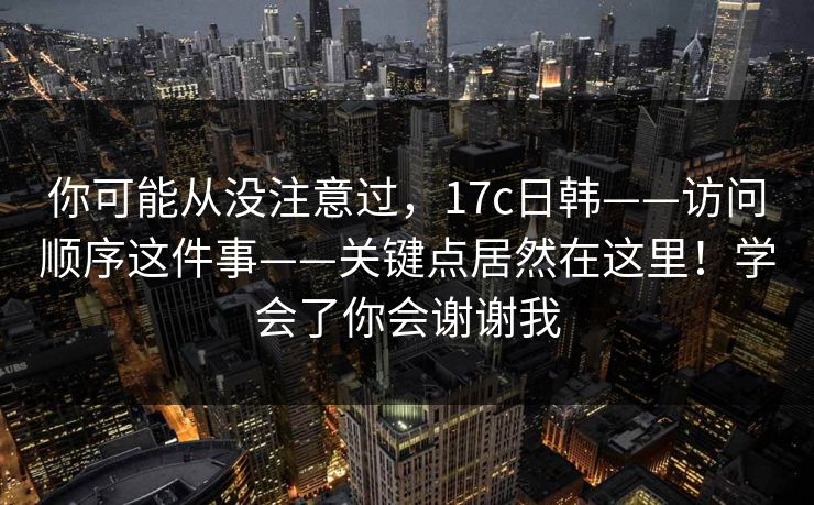 你可能从没注意过，17c日韩——访问顺序这件事——关键点居然在这里！学会了你会谢谢我