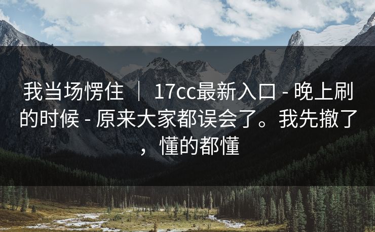 我当场愣住 ｜ 17cc最新入口 - 晚上刷的时候 - 原来大家都误会了。我先撤了，懂的都懂
