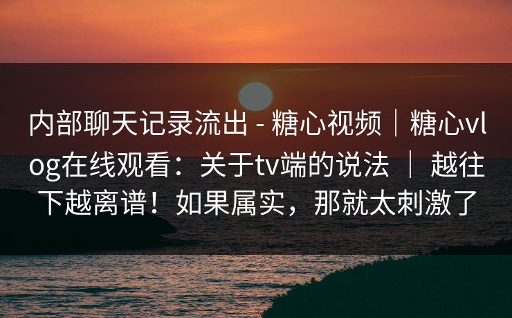 内部聊天记录流出 - 糖心视频｜糖心vlog在线观看：关于tv端的说法 ｜ 越往下越离谱！如果属实，那就太刺激了