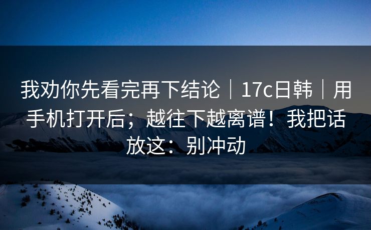 我劝你先看完再下结论｜17c日韩｜用手机打开后；越往下越离谱！我把话放这：别冲动