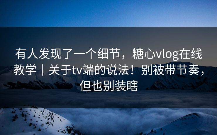 有人发现了一个细节，糖心vlog在线教学｜关于tv端的说法！别被带节奏，但也别装瞎