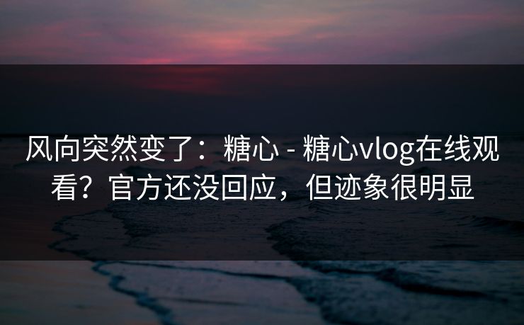 风向突然变了：糖心 - 糖心vlog在线观看？官方还没回应，但迹象很明显