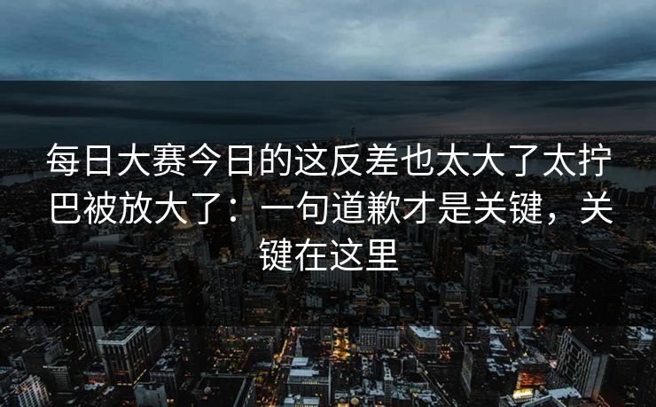 每日大赛今日的这反差也太大了太拧巴被放大了：一句道歉才是关键，关键在这里