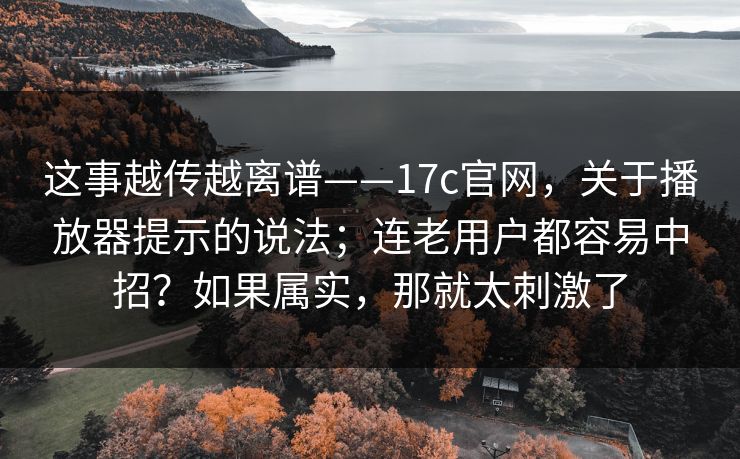 这事越传越离谱——17c官网，关于播放器提示的说法；连老用户都容易中招？如果属实，那就太刺激了