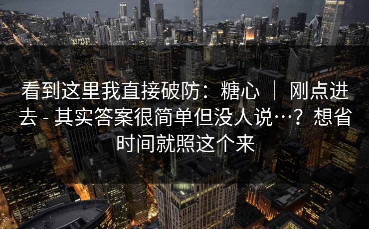 看到这里我直接破防：糖心 ｜ 刚点进去 - 其实答案很简单但没人说…？想省时间就照这个来