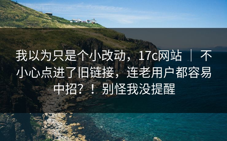 我以为只是个小改动，17c网站 ｜ 不小心点进了旧链接，连老用户都容易中招？！别怪我没提醒
