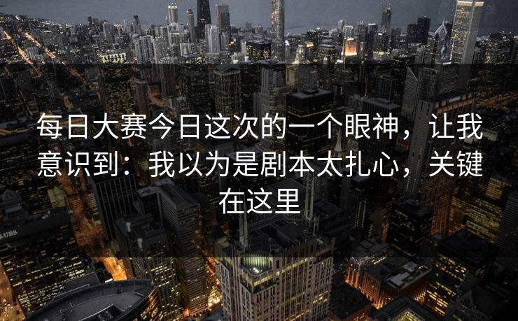 每日大赛今日这次的一个眼神，让我意识到：我以为是剧本太扎心，关键在这里