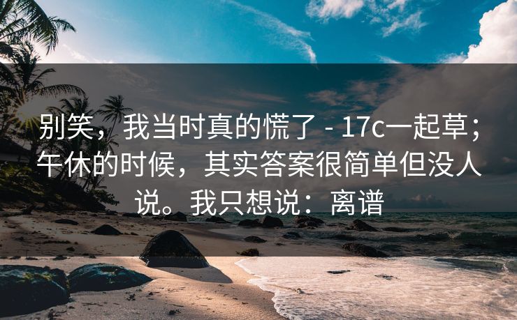 别笑，我当时真的慌了 - 17c一起草；午休的时候，其实答案很简单但没人说。我只想说：离谱
