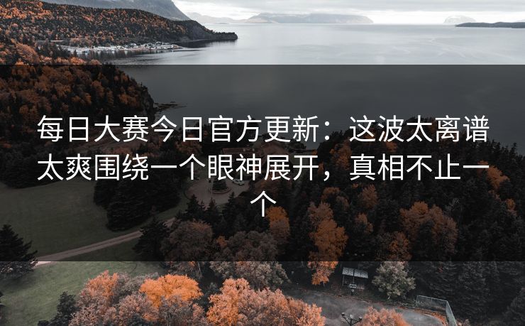每日大赛今日官方更新：这波太离谱太爽围绕一个眼神展开，真相不止一个