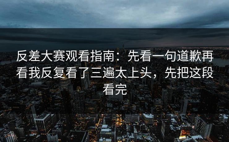 反差大赛观看指南：先看一句道歉再看我反复看了三遍太上头，先把这段看完