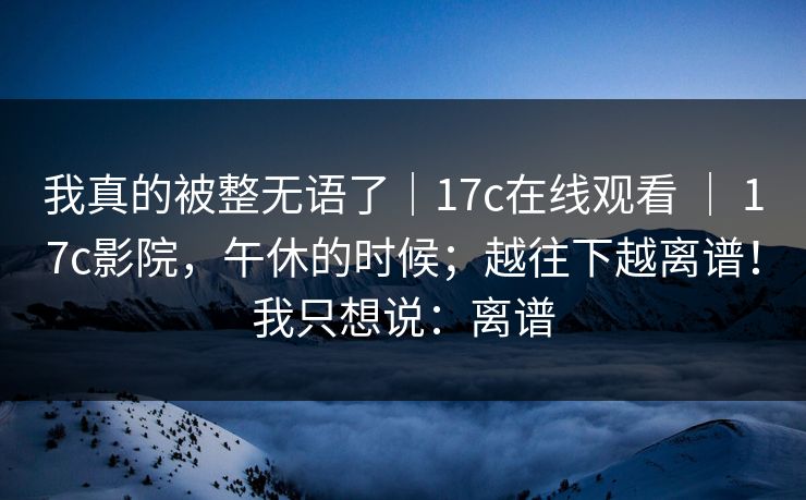我真的被整无语了｜17c在线观看 ｜ 17c影院，午休的时候；越往下越离谱！我只想说：离谱