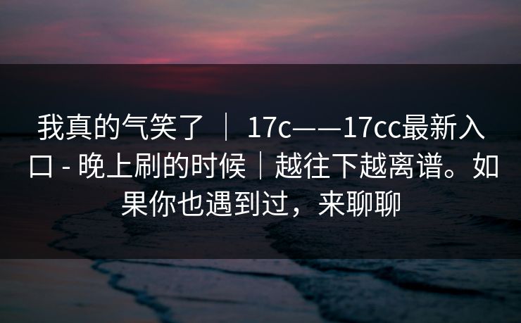 我真的气笑了 ｜ 17c——17cc最新入口 - 晚上刷的时候｜越往下越离谱。如果你也遇到过，来聊聊