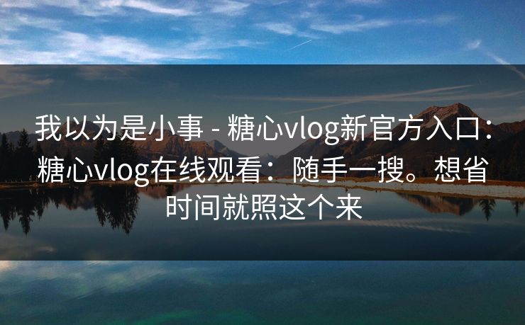 我以为是小事 - 糖心vlog新官方入口：糖心vlog在线观看：随手一搜。想省时间就照这个来