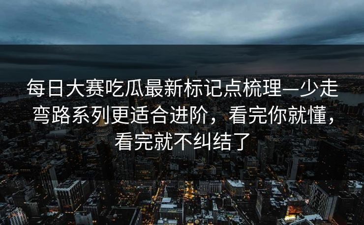 每日大赛吃瓜最新标记点梳理—少走弯路系列更适合进阶，看完你就懂，看完就不纠结了