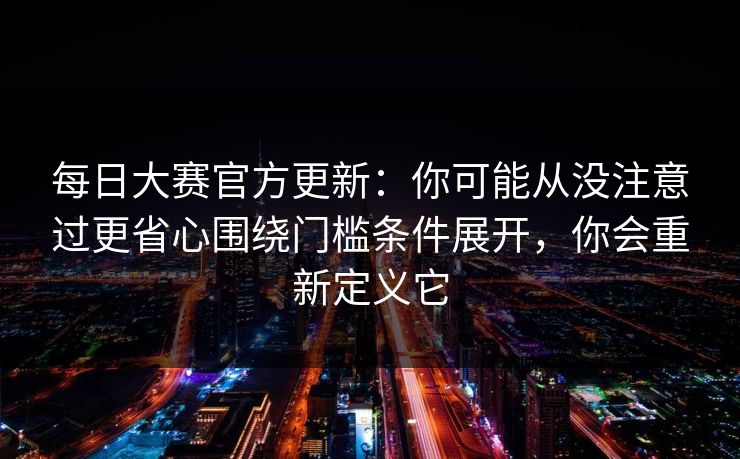 每日大赛官方更新：你可能从没注意过更省心围绕门槛条件展开，你会重新定义它