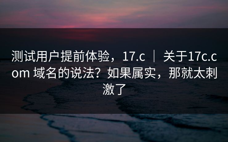 测试用户提前体验，17.c ｜ 关于17c.com 域名的说法？如果属实，那就太刺激了
