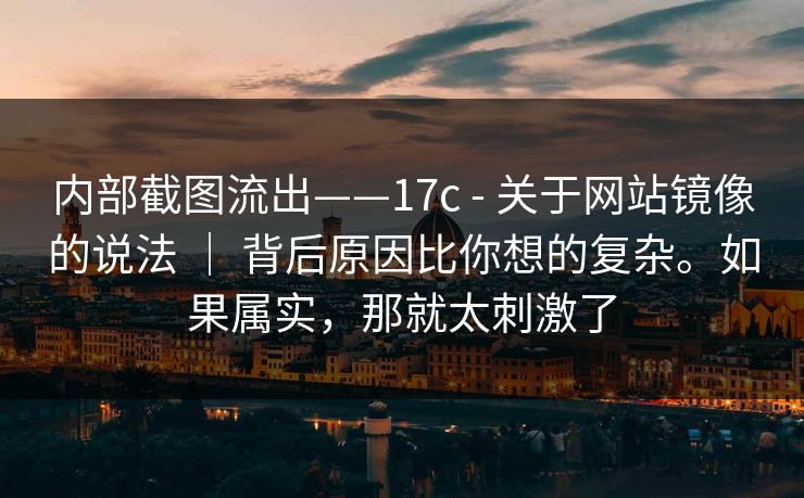 内部截图流出——17c - 关于网站镜像的说法 ｜ 背后原因比你想的复杂。如果属实，那就太刺激了