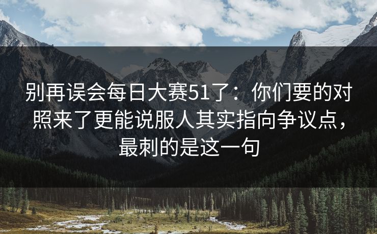 别再误会每日大赛51了：你们要的对照来了更能说服人其实指向争议点，最刺的是这一句