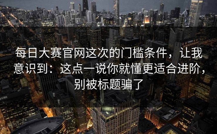 每日大赛官网这次的门槛条件，让我意识到：这点一说你就懂更适合进阶，别被标题骗了
