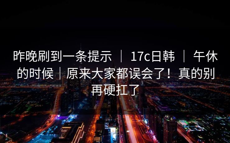 昨晚刷到一条提示 ｜ 17c日韩 ｜ 午休的时候｜原来大家都误会了！真的别再硬扛了