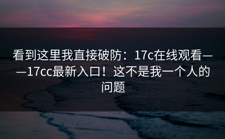 看到这里我直接破防：17c在线观看——17cc最新入口！这不是我一个人的问题
