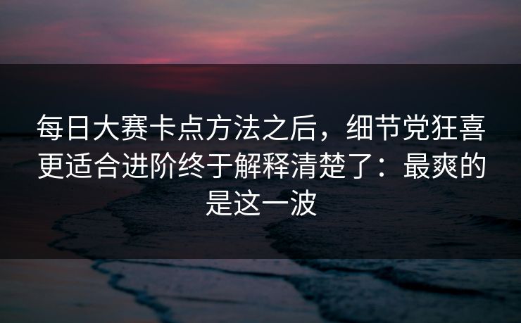 每日大赛卡点方法之后，细节党狂喜更适合进阶终于解释清楚了：最爽的是这一波