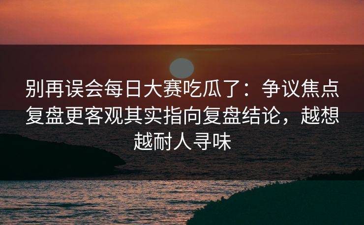 别再误会每日大赛吃瓜了：争议焦点复盘更客观其实指向复盘结论，越想越耐人寻味