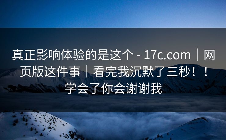 真正影响体验的是这个 - 17c.com｜网页版这件事｜看完我沉默了三秒！！学会了你会谢谢我