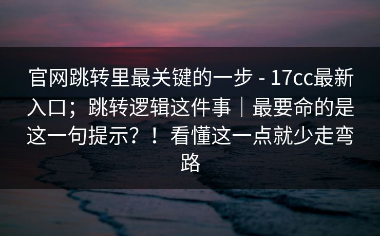 官网跳转里最关键的一步 - 17cc最新入口；跳转逻辑这件事｜最要命的是这一句提示？！看懂这一点就少走弯路