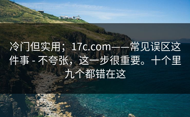 冷门但实用；17c.com——常见误区这件事 - 不夸张，这一步很重要。十个里九个都错在这