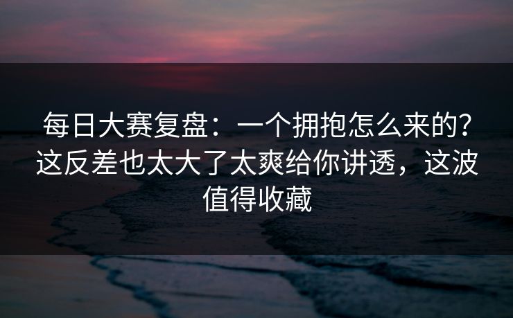 每日大赛复盘：一个拥抱怎么来的？这反差也太大了太爽给你讲透，这波值得收藏