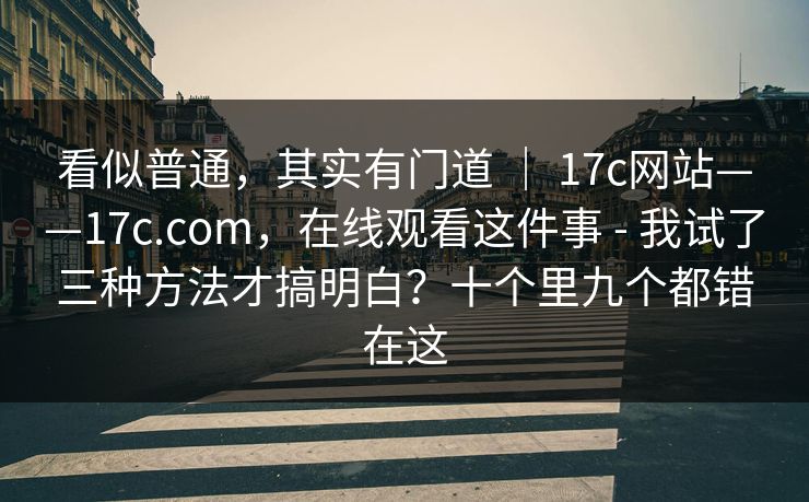 看似普通，其实有门道 ｜ 17c网站——17c.com，在线观看这件事 - 我试了三种方法才搞明白？十个里九个都错在这