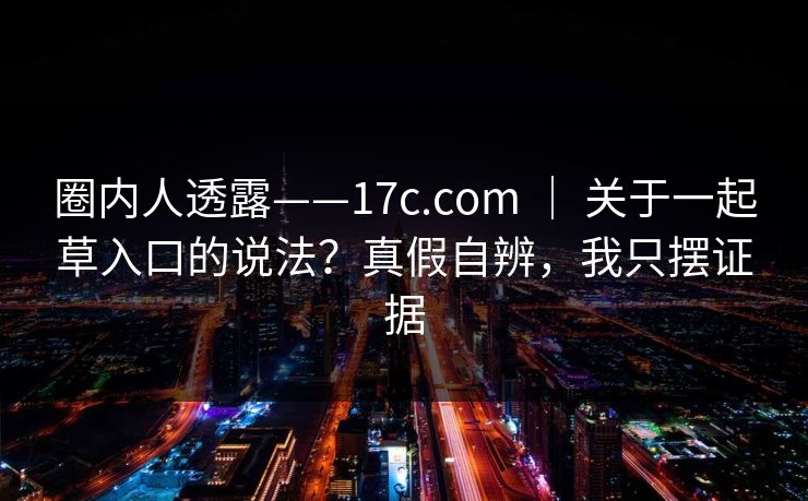 圈内人透露——17c.com ｜ 关于一起草入口的说法？真假自辨，我只摆证据