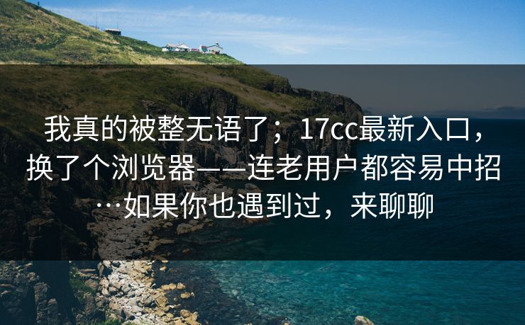 我真的被整无语了；17cc最新入口，换了个浏览器——连老用户都容易中招…如果你也遇到过，来聊聊