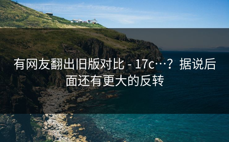 有网友翻出旧版对比 - 17c…？据说后面还有更大的反转