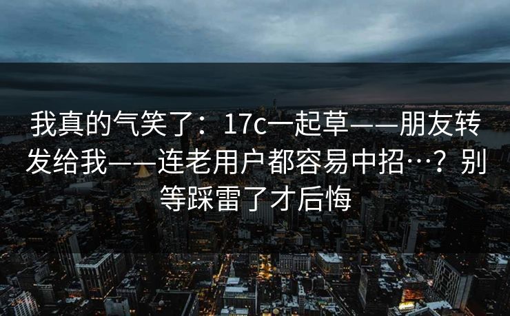 我真的气笑了：17c一起草——朋友转发给我——连老用户都容易中招…？别等踩雷了才后悔