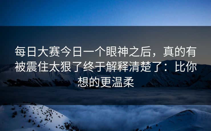 每日大赛今日一个眼神之后，真的有被震住太狠了终于解释清楚了：比你想的更温柔