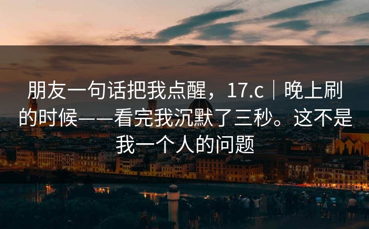 朋友一句话把我点醒，17.c｜晚上刷的时候——看完我沉默了三秒。这不是我一个人的问题