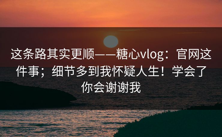 这条路其实更顺——糖心vlog:官网这件事;细节多到我怀疑人生!学会了你会谢谢我 这条路其实更顺——糖心vlog:官网这件事;细节多到我怀疑人生!学会了你会谢谢我